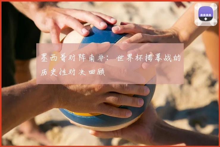 墨西哥对阵南非：世界杯揭幕战的历史性对决回顾