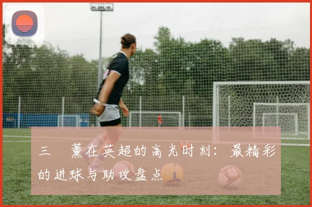 三笘薰在英超的高光时刻：最精彩的进球与助攻盘点