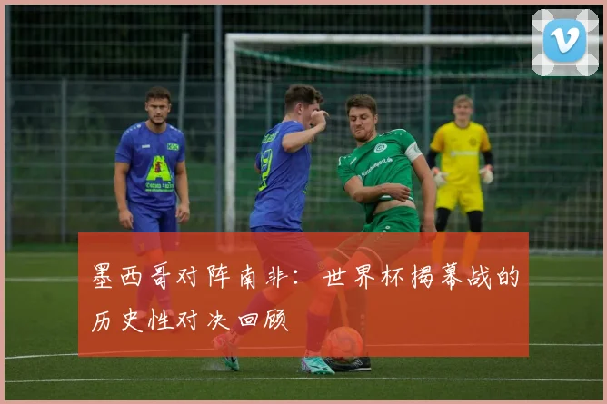 墨西哥对阵南非:世界杯揭幕战的历史性对决回顾