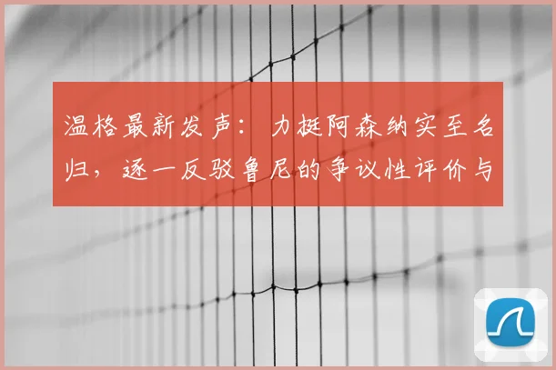 温格最新发声:力挺阿森纳实至名归,逐一反驳鲁尼的争议性评价与质疑