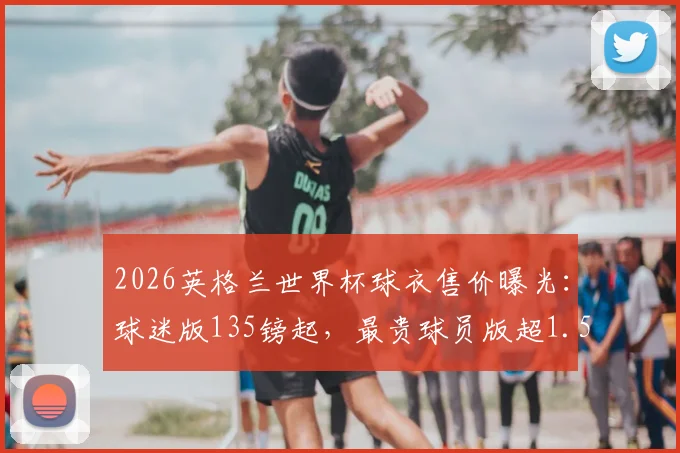 2026英格兰世界杯球衣售价曝光：球迷版135镑起，最贵球员版超1.5万镑，购买前必看价格与版本全解析