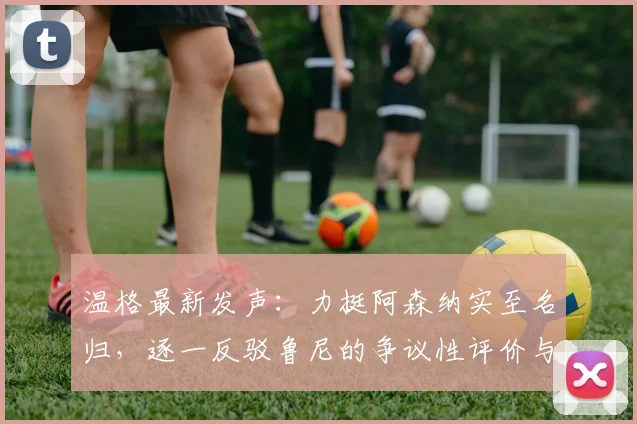 温格最新发声：力挺阿森纳实至名归，逐一反驳鲁尼的争议性评价与质疑