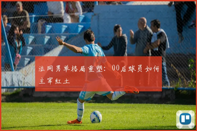 法网男单格局重塑:00后球员如何主宰红土