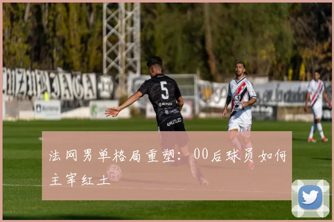 法网男单格局重塑：00后球员如何主宰红土