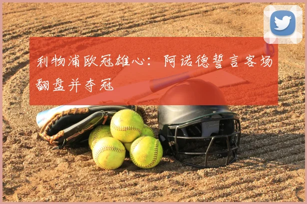 利物浦欧冠雄心:阿诺德誓言客场翻盘并夺冠