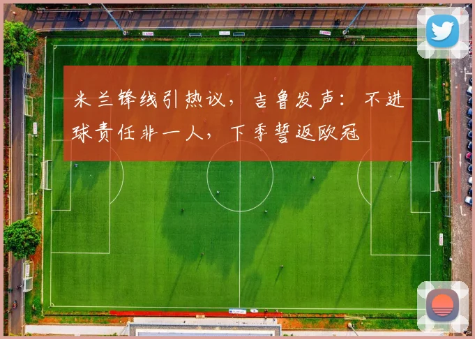 米兰锋线引热议，吉鲁发声：不进球责任非一人，下季誓返欧冠
