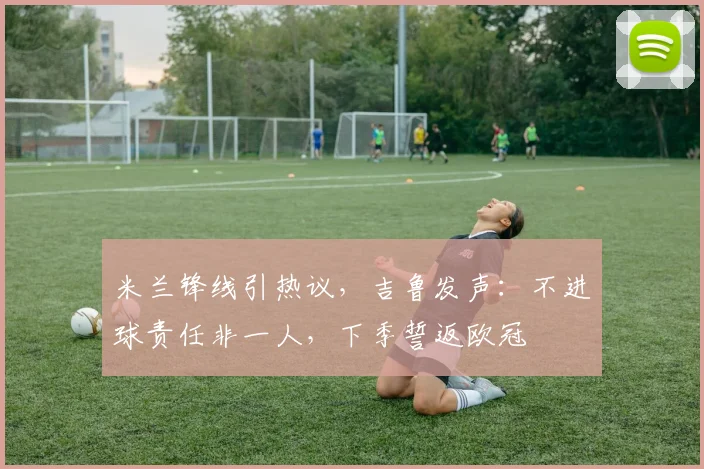 米兰锋线引热议，吉鲁发声：不进球责任非一人，下季誓返欧冠